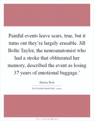 Painful events leave scars, true, but it turns out they’re largely erasable. Jill Bolte Taylor, the neuroanatomist who had a stroke that obliterated her memory, described the event as losing  37 years of emotional baggage.’ Picture Quote #1