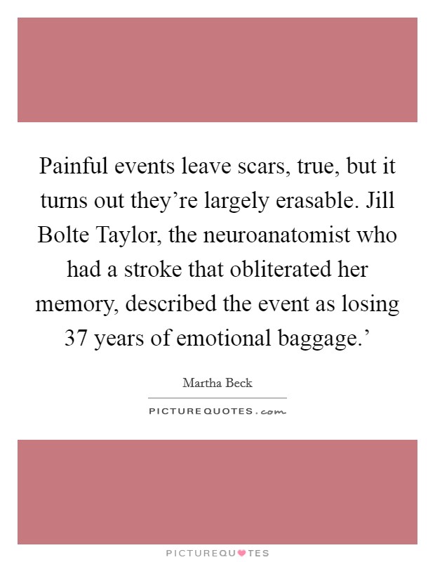 Painful events leave scars, true, but it turns out they're largely erasable. Jill Bolte Taylor, the neuroanatomist who had a stroke that obliterated her memory, described the event as losing  37 years of emotional baggage.' Picture Quote #1