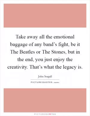 Take away all the emotional baggage of any band’s fight, be it The Beatles or The Stones, but in the end, you just enjoy the creativity. That’s what the legacy is Picture Quote #1