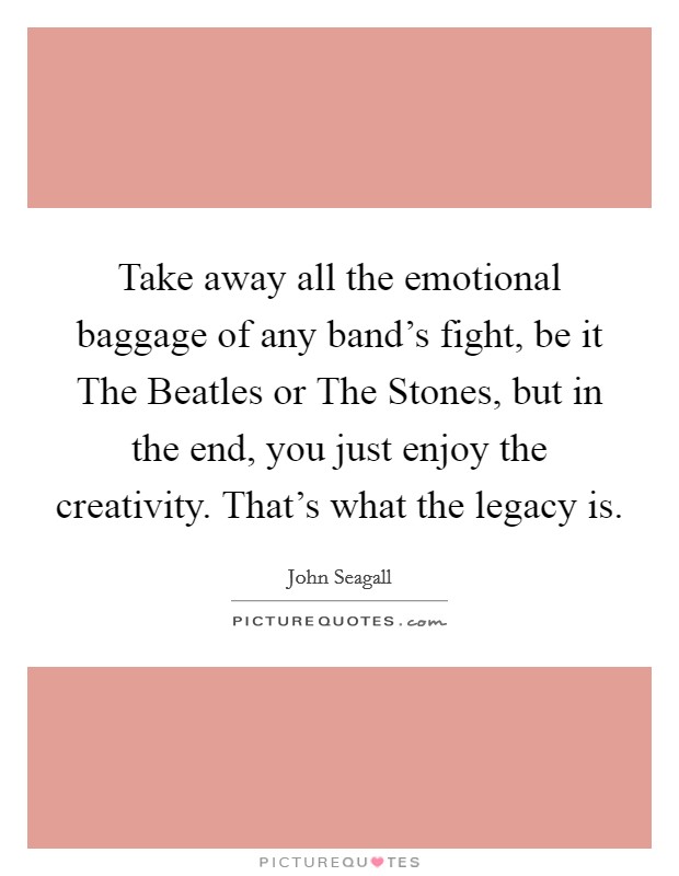 Take away all the emotional baggage of any band's fight, be it The Beatles or The Stones, but in the end, you just enjoy the creativity. That's what the legacy is. Picture Quote #1