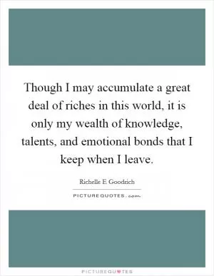 Though I may accumulate a great deal of riches in this world, it is only my wealth of knowledge, talents, and emotional bonds that I keep when I leave Picture Quote #1