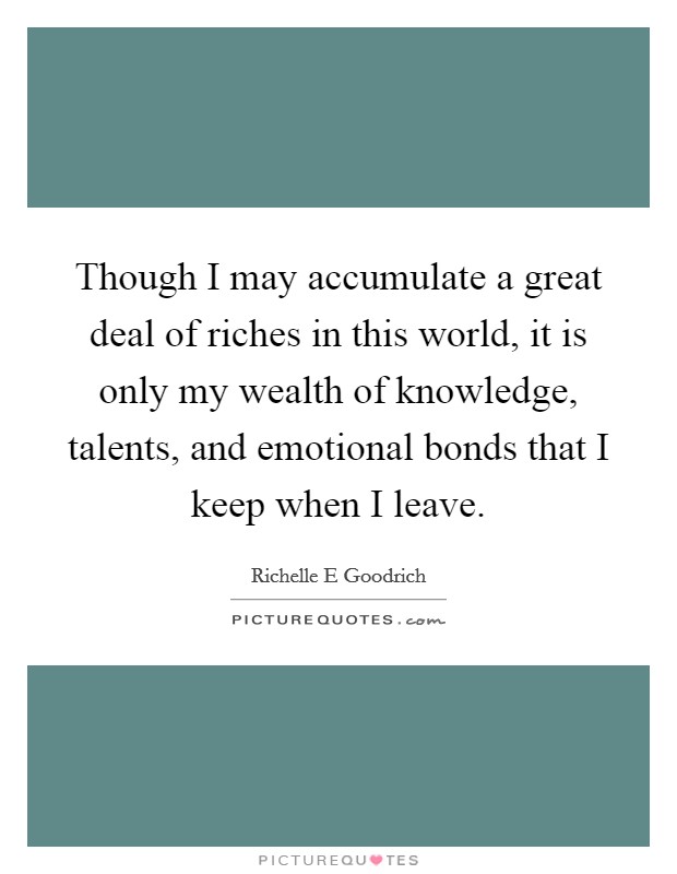 Though I may accumulate a great deal of riches in this world, it is only my wealth of knowledge, talents, and emotional bonds that I keep when I leave. Picture Quote #1
