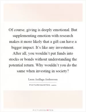 Of course, giving is deeply emotional. But supplementing emotion with research makes it more likely that a gift can have a bigger impact. It’s like any investment. After all, you wouldn’t put funds into stocks or bonds without understanding the potential return. Why wouldn’t you do the same when investing in society? Picture Quote #1