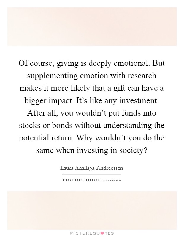 Of course, giving is deeply emotional. But supplementing emotion with research makes it more likely that a gift can have a bigger impact. It's like any investment. After all, you wouldn't put funds into stocks or bonds without understanding the potential return. Why wouldn't you do the same when investing in society? Picture Quote #1