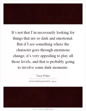 It’s not that I’m necessarily looking for things that are so dark and emotional. But if I see something where the character goes through enormous change, it’s very appealing to play all those levels, and that is probably going to involve some dark moments Picture Quote #1