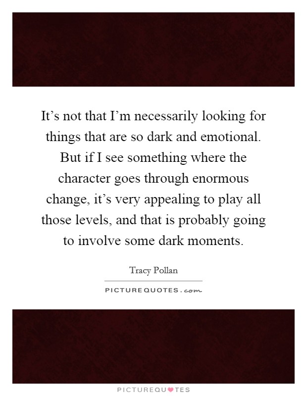 It's not that I'm necessarily looking for things that are so dark and emotional. But if I see something where the character goes through enormous change, it's very appealing to play all those levels, and that is probably going to involve some dark moments. Picture Quote #1