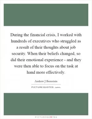 During the financial crisis, I worked with hundreds of executives who struggled as a result of their thoughts about job security. When their beliefs changed, so did their emotional experience - and they were then able to focus on the task at hand more effectively Picture Quote #1