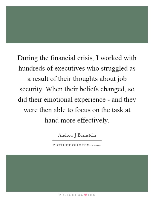During the financial crisis, I worked with hundreds of executives who struggled as a result of their thoughts about job security. When their beliefs changed, so did their emotional experience - and they were then able to focus on the task at hand more effectively. Picture Quote #1