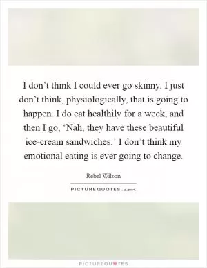 I don’t think I could ever go skinny. I just don’t think, physiologically, that is going to happen. I do eat healthily for a week, and then I go, ‘Nah, they have these beautiful ice-cream sandwiches.’ I don’t think my emotional eating is ever going to change Picture Quote #1