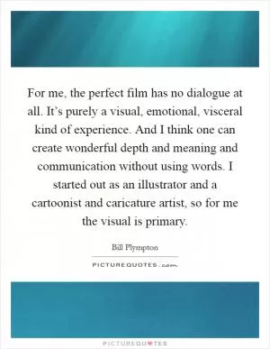 For me, the perfect film has no dialogue at all. It’s purely a visual, emotional, visceral kind of experience. And I think one can create wonderful depth and meaning and communication without using words. I started out as an illustrator and a cartoonist and caricature artist, so for me the visual is primary Picture Quote #1
