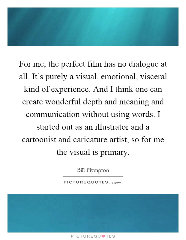 For me, the perfect film has no dialogue at all. It's purely a visual, emotional, visceral kind of experience. And I think one can create wonderful depth and meaning and communication without using words. I started out as an illustrator and a cartoonist and caricature artist, so for me the visual is primary. Picture Quote #1