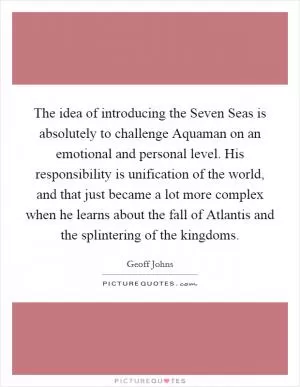The idea of introducing the Seven Seas is absolutely to challenge Aquaman on an emotional and personal level. His responsibility is unification of the world, and that just became a lot more complex when he learns about the fall of Atlantis and the splintering of the kingdoms Picture Quote #1