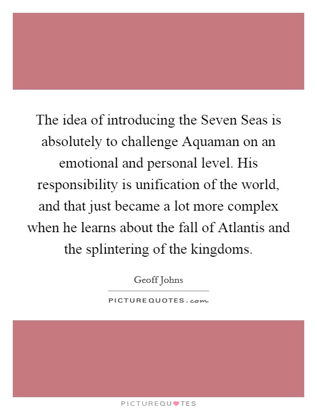 The idea of introducing the Seven Seas is absolutely to challenge Aquaman on an emotional and personal level. His responsibility is unification of the world, and that just became a lot more complex when he learns about the fall of Atlantis and the splintering of the kingdoms. Picture Quote #1
