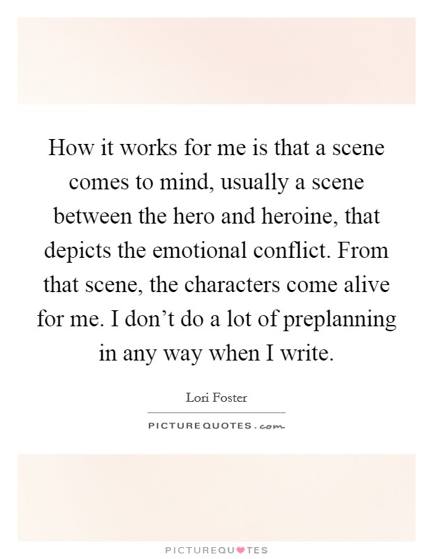 How it works for me is that a scene comes to mind, usually a scene between the hero and heroine, that depicts the emotional conflict. From that scene, the characters come alive for me. I don't do a lot of preplanning in any way when I write. Picture Quote #1