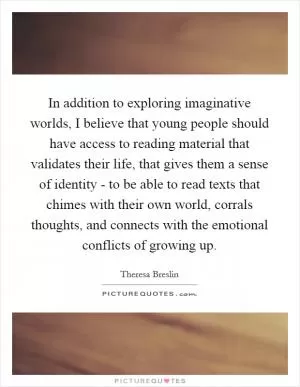 In addition to exploring imaginative worlds, I believe that young people should have access to reading material that validates their life, that gives them a sense of identity - to be able to read texts that chimes with their own world, corrals thoughts, and connects with the emotional conflicts of growing up Picture Quote #1