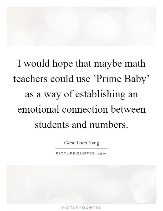I would hope that maybe math teachers could use ‘Prime Baby' as a way of establishing an emotional connection between students and numbers. Picture Quote #1