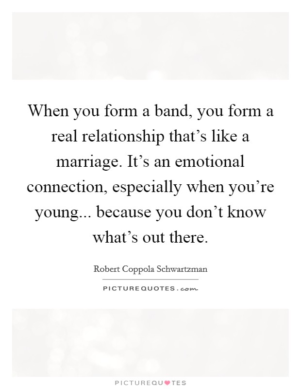 When you form a band, you form a real relationship that's like a marriage. It's an emotional connection, especially when you're young... because you don't know what's out there. Picture Quote #1