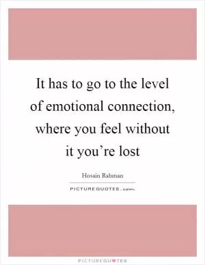 It has to go to the level of emotional connection, where you feel without it you’re lost Picture Quote #1