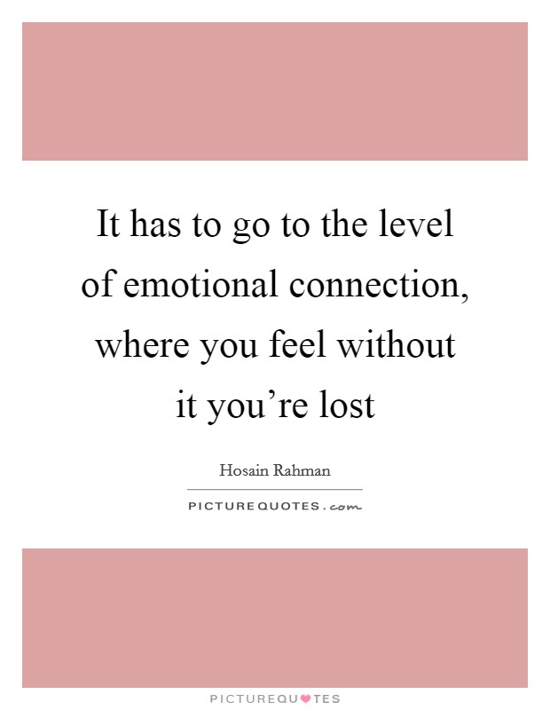 It has to go to the level of emotional connection, where you feel without it you're lost Picture Quote #1