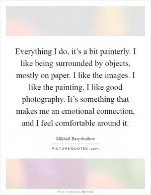 Everything I do, it’s a bit painterly. I like being surrounded by objects, mostly on paper. I like the images. I like the painting. I like good photography. It’s something that makes me an emotional connection, and I feel comfortable around it Picture Quote #1
