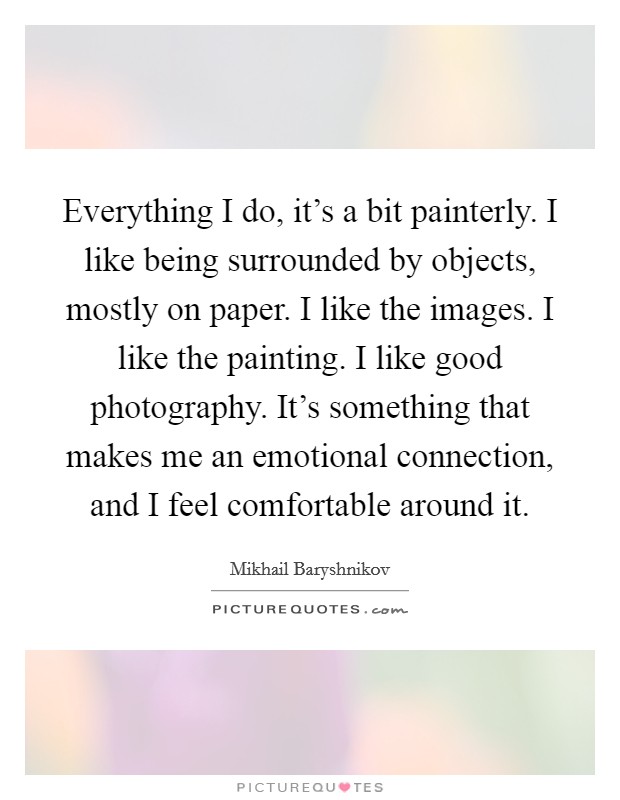 Everything I do, it's a bit painterly. I like being surrounded by objects, mostly on paper. I like the images. I like the painting. I like good photography. It's something that makes me an emotional connection, and I feel comfortable around it. Picture Quote #1