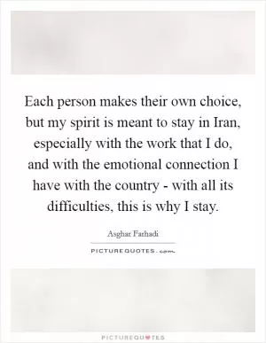 Each person makes their own choice, but my spirit is meant to stay in Iran, especially with the work that I do, and with the emotional connection I have with the country - with all its difficulties, this is why I stay Picture Quote #1