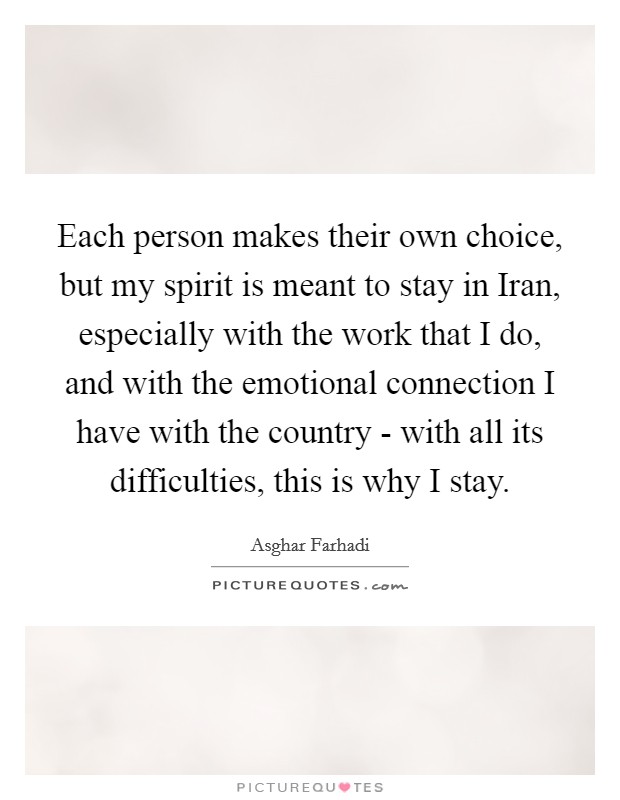 Each person makes their own choice, but my spirit is meant to stay in Iran, especially with the work that I do, and with the emotional connection I have with the country - with all its difficulties, this is why I stay. Picture Quote #1