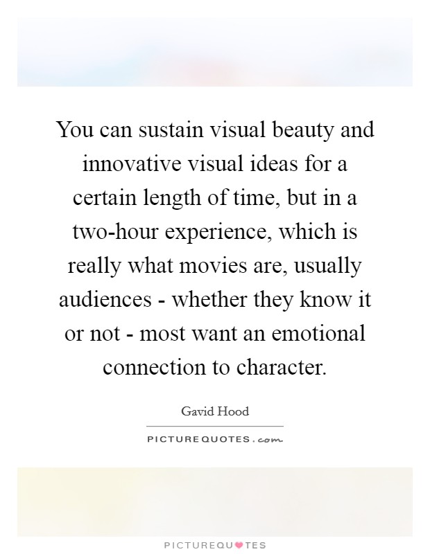 You can sustain visual beauty and innovative visual ideas for a certain length of time, but in a two-hour experience, which is really what movies are, usually audiences - whether they know it or not - most want an emotional connection to character. Picture Quote #1