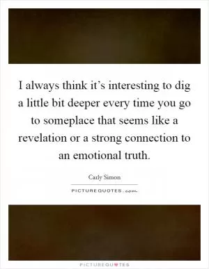 I always think it’s interesting to dig a little bit deeper every time you go to someplace that seems like a revelation or a strong connection to an emotional truth Picture Quote #1