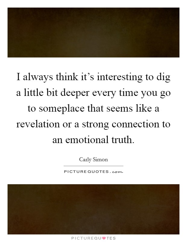 I always think it's interesting to dig a little bit deeper every time you go to someplace that seems like a revelation or a strong connection to an emotional truth. Picture Quote #1