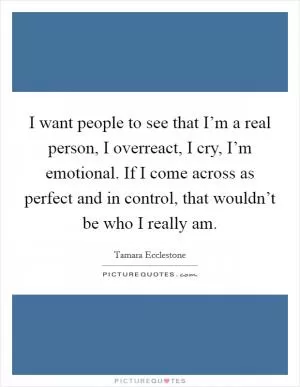 I want people to see that I’m a real person, I overreact, I cry, I’m emotional. If I come across as perfect and in control, that wouldn’t be who I really am Picture Quote #1