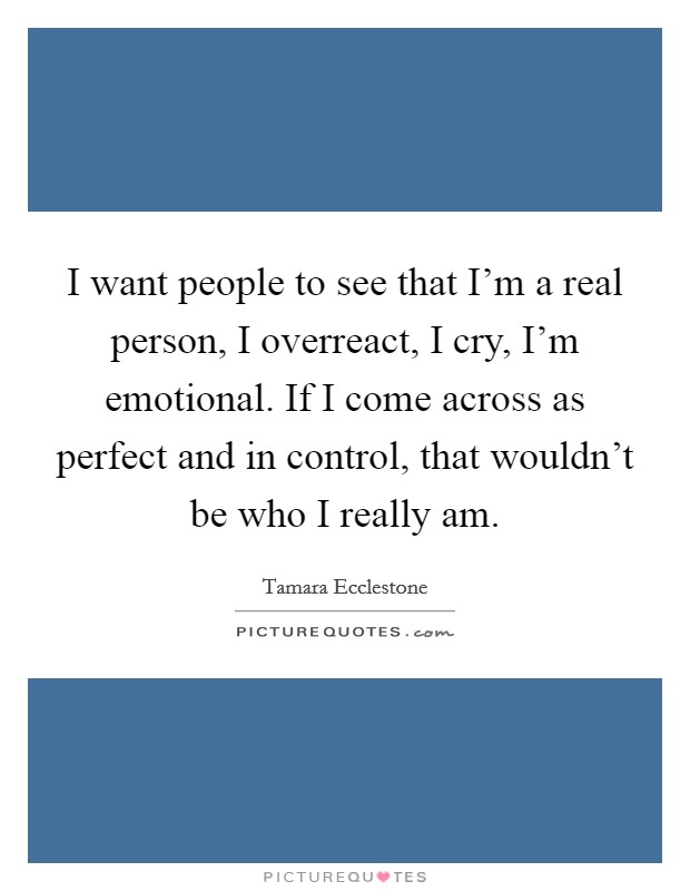 I want people to see that I'm a real person, I overreact, I cry, I'm emotional. If I come across as perfect and in control, that wouldn't be who I really am. Picture Quote #1