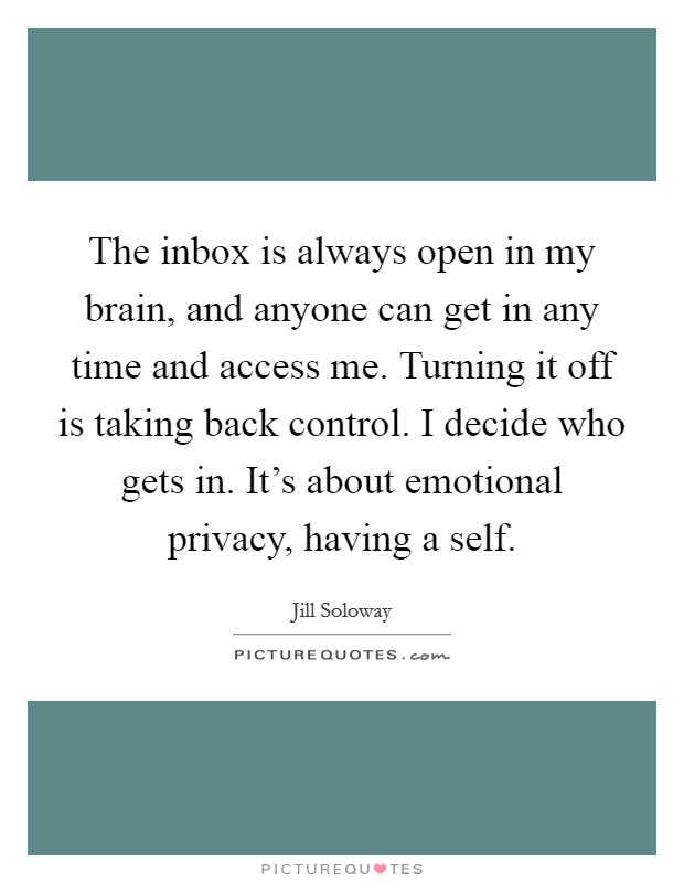 The inbox is always open in my brain, and anyone can get in any time and access me. Turning it off is taking back control. I decide who gets in. It's about emotional privacy, having a self. Picture Quote #1