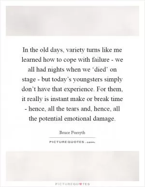 In the old days, variety turns like me learned how to cope with failure - we all had nights when we ‘died’ on stage - but today’s youngsters simply don’t have that experience. For them, it really is instant make or break time - hence, all the tears and, hence, all the potential emotional damage Picture Quote #1