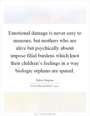 Emotional damage is never easy to measure, but mothers who are alive but psychically absent impose filial burdens which knot their children’s feelings in a way biologic orphans are spared Picture Quote #1