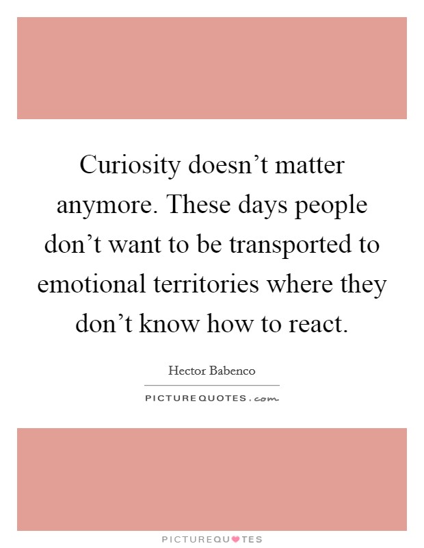 Curiosity doesn't matter anymore. These days people don't want to be transported to emotional territories where they don't know how to react. Picture Quote #1