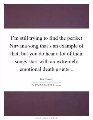 I’m still trying to find the perfect Nirvana song that’s an example of that, but you do hear a lot of their songs start with an extremely emotional death grunts Picture Quote #1