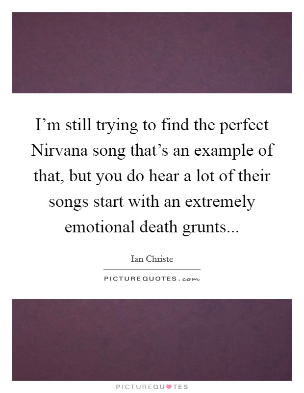 I'm still trying to find the perfect Nirvana song that's an example of that, but you do hear a lot of their songs start with an extremely emotional death grunts... Picture Quote #1