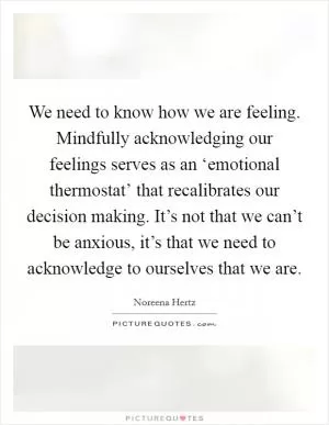 We need to know how we are feeling. Mindfully acknowledging our feelings serves as an ‘emotional thermostat’ that recalibrates our decision making. It’s not that we can’t be anxious, it’s that we need to acknowledge to ourselves that we are Picture Quote #1