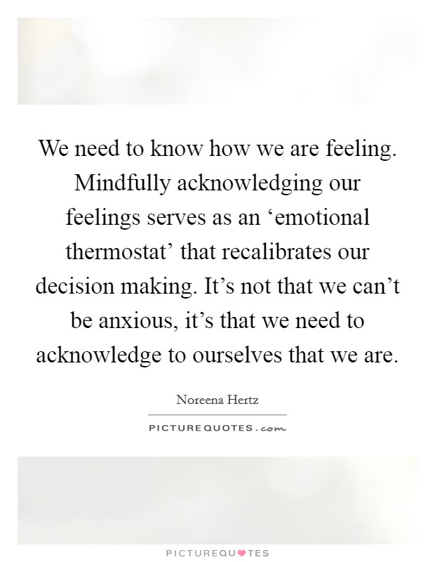 We need to know how we are feeling. Mindfully acknowledging our feelings serves as an ‘emotional thermostat' that recalibrates our decision making. It's not that we can't be anxious, it's that we need to acknowledge to ourselves that we are. Picture Quote #1