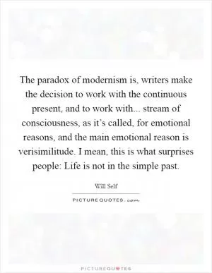 The paradox of modernism is, writers make the decision to work with the continuous present, and to work with... stream of consciousness, as it’s called, for emotional reasons, and the main emotional reason is verisimilitude. I mean, this is what surprises people: Life is not in the simple past Picture Quote #1