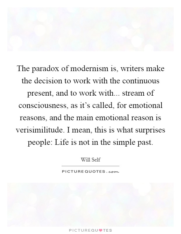 The paradox of modernism is, writers make the decision to work with the continuous present, and to work with... stream of consciousness, as it's called, for emotional reasons, and the main emotional reason is verisimilitude. I mean, this is what surprises people: Life is not in the simple past. Picture Quote #1