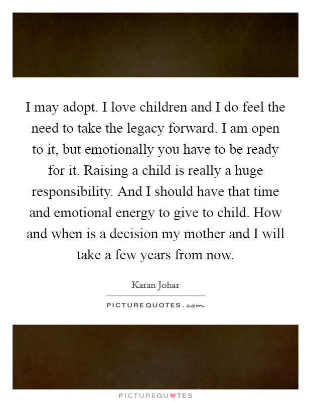 I may adopt. I love children and I do feel the need to take the legacy forward. I am open to it, but emotionally you have to be ready for it. Raising a child is really a huge responsibility. And I should have that time and emotional energy to give to child. How and when is a decision my mother and I will take a few years from now. Picture Quote #1