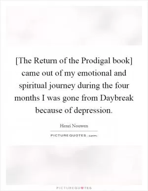 [The Return of the Prodigal book] came out of my emotional and spiritual journey during the four months I was gone from Daybreak because of depression Picture Quote #1