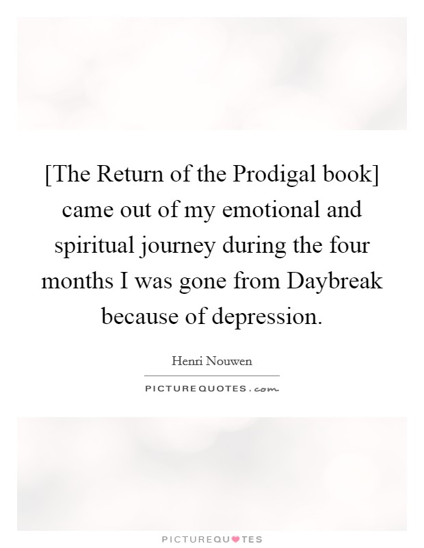 [The Return of the Prodigal book] came out of my emotional and spiritual journey during the four months I was gone from Daybreak because of depression. Picture Quote #1