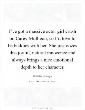 I’ve got a massive actor girl crush on Carey Mulligan, so I’d love to be buddies with her. She just oozes this joyful, natural innocence and always brings a nice emotional depth to her character Picture Quote #1