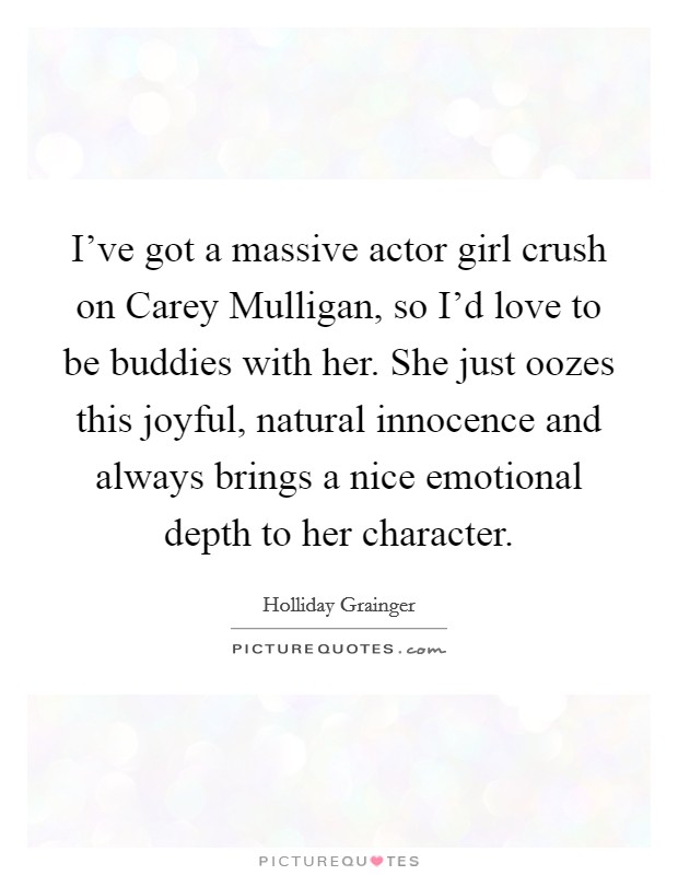 I've got a massive actor girl crush on Carey Mulligan, so I'd love to be buddies with her. She just oozes this joyful, natural innocence and always brings a nice emotional depth to her character. Picture Quote #1