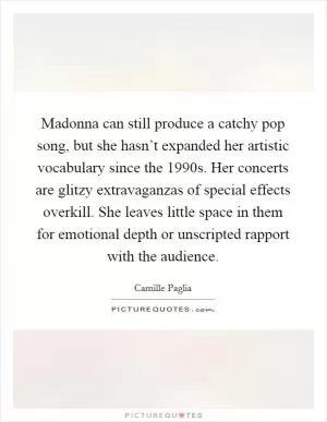 Madonna can still produce a catchy pop song, but she hasn’t expanded her artistic vocabulary since the 1990s. Her concerts are glitzy extravaganzas of special effects overkill. She leaves little space in them for emotional depth or unscripted rapport with the audience Picture Quote #1