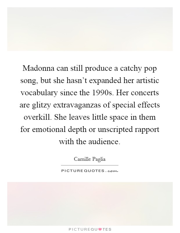 Madonna can still produce a catchy pop song, but she hasn't expanded her artistic vocabulary since the 1990s. Her concerts are glitzy extravaganzas of special effects overkill. She leaves little space in them for emotional depth or unscripted rapport with the audience. Picture Quote #1