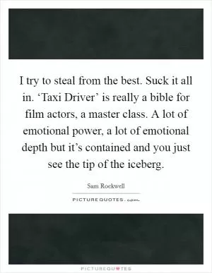 I try to steal from the best. Suck it all in. ‘Taxi Driver’ is really a bible for film actors, a master class. A lot of emotional power, a lot of emotional depth but it’s contained and you just see the tip of the iceberg Picture Quote #1